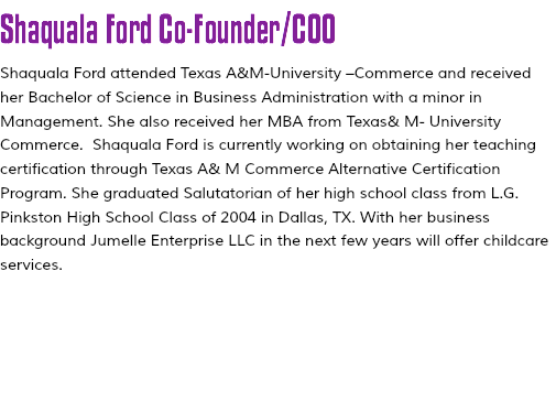 Shaquala Ford Co-Founder/COO Shaquala Ford attended Texas A&M-University –Commerce and received her Bachelor of Science in Business Administration with a minor in Management. She also received her MBA from Texas& M- University Commerce. Shaquala Ford is currently working on obtaining her teaching certification through Texas A& M Commerce Alternative Certification Program. She graduated Salutatorian of her high school class from L.G. Pinkston High School Class of 2004 in Dallas, TX. With her business background Jumelle Enterprise LLC in the next few years will offer childcare services. 