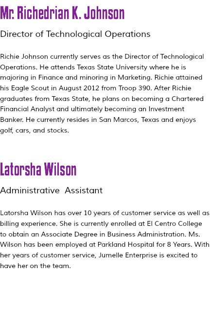 Mr. Richedrian K. Johnson Director of Technological Operations Richie Johnson currently serves as the Director of Technological Operations. He attends Texas State University where he is majoring in Finance and minoring in Marketing. Richie attained his Eagle Scout in August 2012 from Troop 390. After Richie graduates from Texas State, he plans on becoming a Chartered Financial Analyst and ultimately becoming an Investment Banker. He currently resides in San Marcos, Texas and enjoys golf, cars, and stocks. Latorsha Wilson Administrative Assistant Latorsha Wilson has over 10 years of customer service as well as billing experience. She is currently enrolled at El Centro College to obtain an Associate Degree in Business Administration. Ms. Wilson has been employed at Parkland Hospital for 8 Years. With her years of customer service, Jumelle Enterprise is excited to have her on the team. 